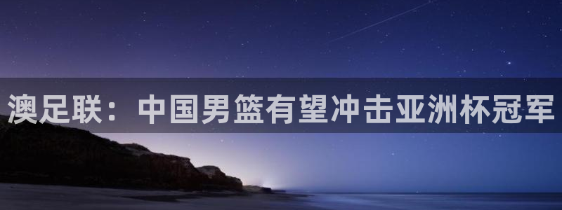 世界杯预选赛赛程时间表：澳足联：中国男篮有望冲击亚洲杯冠军